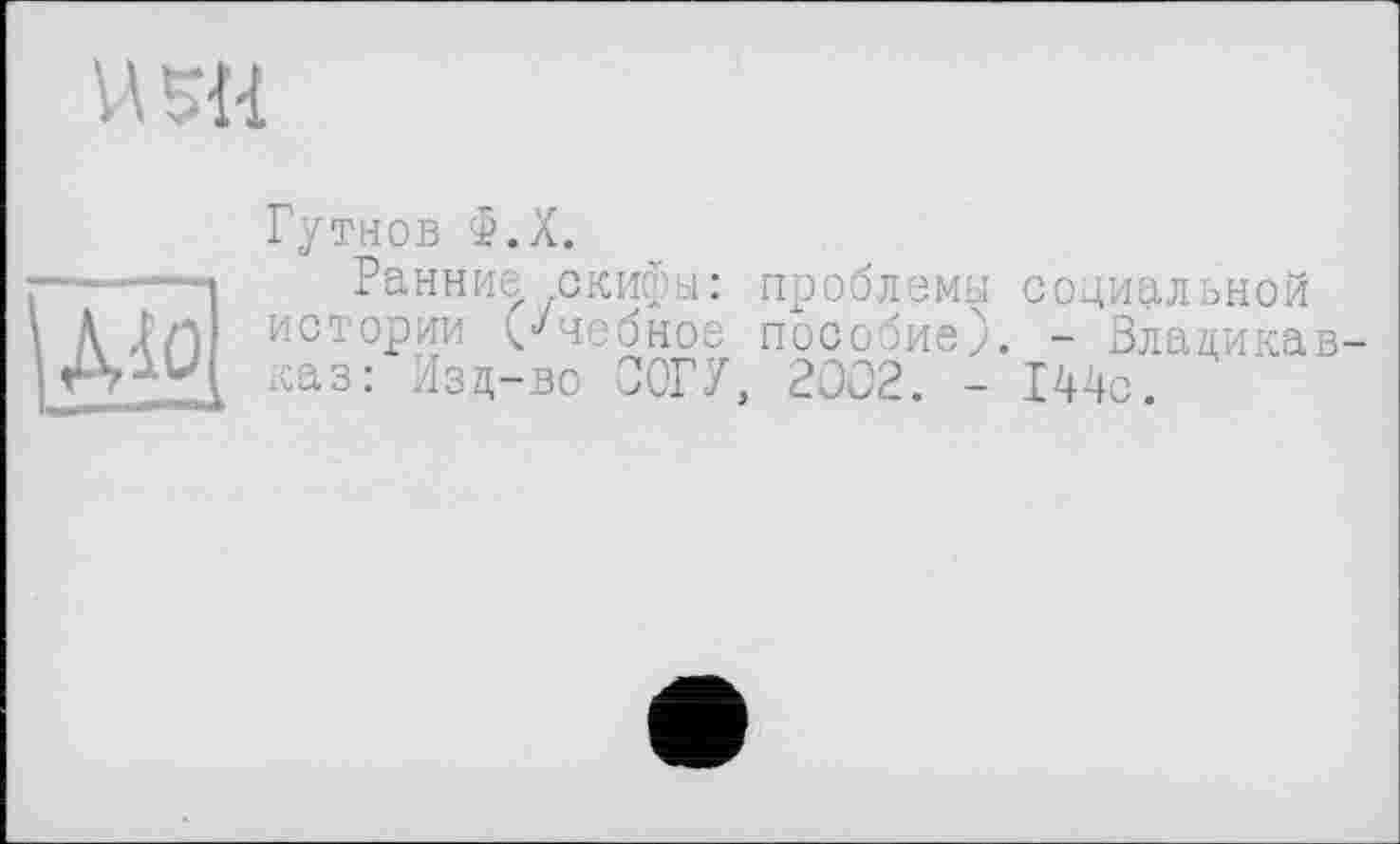 ﻿й 1 -H
Гутнов Ф.Х.
-----Ранние скифы: проблемы социальной А ХЛ истории (учебное пособие). - Владикав-каз: Изд-во ООГУ, 2002. - 144с.